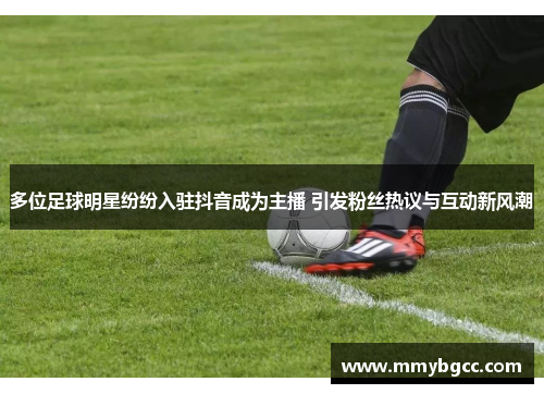 多位足球明星纷纷入驻抖音成为主播 引发粉丝热议与互动新风潮
